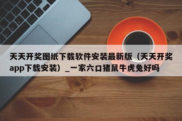 天天开奖图纸下载软件安装最新版(天天开奖app下载安装)_一家六口猪鼠牛虎兔好吗